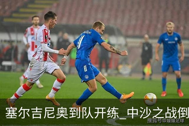 塞尔吉尼奥到队开练 中沙之战倒计时 国足做减法